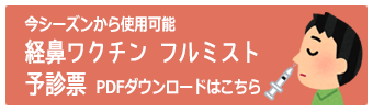 任意接種用　予診票ＰＤＦダウンロードはこちら
　経鼻ワクチンフルミスト予診票
ご記入の上ご来院いただくと受付がスムースです